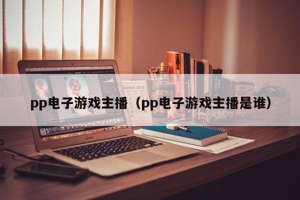 pp电子游戏主播（pp电子游戏主播是谁）