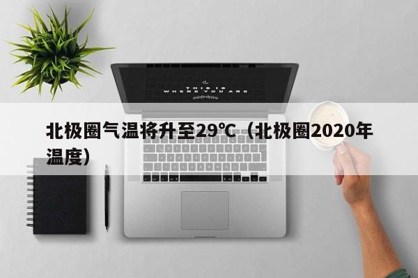 北极圈气温将升至29℃（北极圈2020年温度）