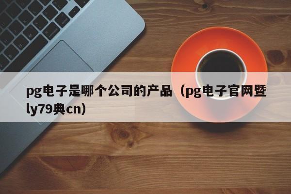 pg电子是哪个公司的产品（pg电子官网暨ly79典cn）