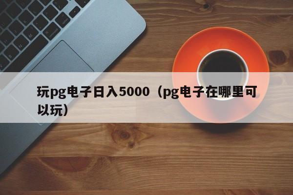 玩pg电子日入5000（pg电子在哪里可以玩）